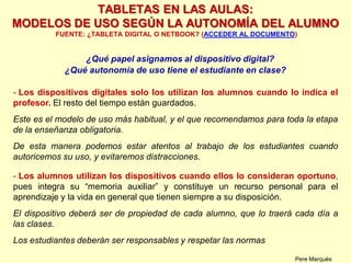 ¿Qué papel asignamos al dispositivo digital?
¿Qué autonomía de uso tiene el estudiante en clase?
- Los dispositivos digitales solo los utilizan los alumnos cuando lo indica el
profesor. El resto del tiempo están guardados.
Este es el modelo de uso más habitual, y el que recomendamos para toda la etapa
de la enseñanza obligatoria.
De esta manera podemos estar atentos al trabajo de los estudiantes cuando
autoricemos su uso, y evitaremos distracciones.
- Los alumnos utilizan los dispositivos cuando ellos lo consideran oportuno,
pues integra su “memoria auxiliar” y constituye un recurso personal para el
aprendizaje y la vida en general que tienen siempre a su disposición.
El dispositivo deberá ser de propiedad de cada alumno, que lo traerá cada día a
las clases.
Los estudiantes deberán ser responsables y respetar las normas
Pere Marquès
TABLETAS EN LAS AULAS:
MODELOS DE USO SEGÚN LA AUTONOMÍA DEL ALUMNO
FUENTE: ¿TABLETA DIGITAL O NETBOOK? (ACCEDER AL DOCUMENTO)
 