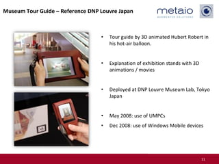 Museum Tour Guide – Reference DNP Louvre Japan



                                  •   Tour guide by 3D animated Hubert Robert in
                                      his hot-air balloon.


                                  •   Explanation of exhibition stands with 3D
                                      animations / movies


                                  •   Deployed at DNP Louvre Museum Lab, Tokyo
                                      Japan


                                  •   May 2008: use of UMPCs
                                  •   Dec 2008: use of Windows Mobile devices




                                                                                 11
 