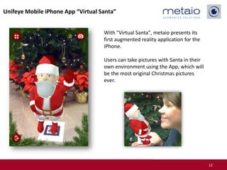 Unifeye Mobile iPhone App “Virtual Santa”


                                    With "Virtual Santa", metaio presents its
                                    first augmented reality application for the
                                    iPhone.

                                    Users can take pictures with Santa in their
                                    own environment using the App, which will
                                    be the most original Christmas pictures
                                    ever.




                                                                                  12
 