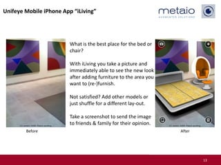 Unifeye Mobile iPhone App “iLiving”




                         What is the best place for the bed or
                         chair?

                         With iLiving you take a picture and
                         immediately able to see the new look
                         after adding furniture to the area you
                         want to (re-)furnish.

                         Not satisfied? Add other models or
                         just shuffle for a different lay-out.

                         Take a screenshot to send the image
                         to friends & family for their opinion.
        Before                                                    After




                                                                          13
 