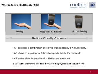 What is Augmented Reality (AR)?




            Reality                  Augmented Reality                Virtual Reality

                             Reality – Virtuality Continuum


         • AR describes a combination of the tw o w orlds: Reality & Virtual Reality

         • AR allow s to superimpose 3D-content/products into the real w orld

         • AR should allow interaction w ith 3D-content at realtime

          AR is the ultimative interface between the physical and virtual world


                                                                                        6
 