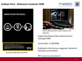 Unifeye Print – Reference Customer MINI




                                        Same advertisement when shown to a
                                        webcam
                                   Augmented Reality Online Advertisement
                                   Campaign MINI

                                   Launch date: 11/28/2008

                                   Published in the German magazines: Werben &
                                   Verkaufen and Autobild
    Actual printed advertisement
                                   See: www.mini.de/webcam
                                                                             8
 