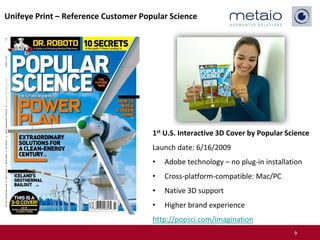 Unifeye Print – Reference Customer Popular Science




                                      1st U.S. Interactive 3D Cover by Popular Science
                                      Launch date: 6/16/2009
                                      •   Adobe technology – no plug-in installation
                                      •   Cross-platform-compatible: Mac/PC
                                      •   Native 3D support
                                      •   Higher brand experience
                                      http://popsci.com/imagination
                                                                                 9
 