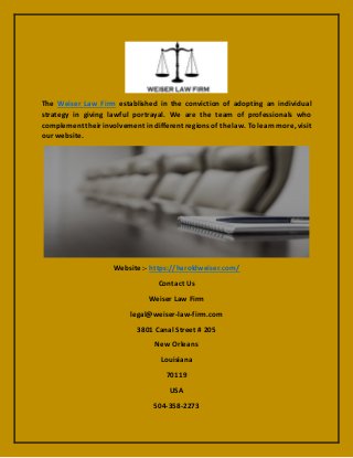 The Weiser Law Firm established in the conviction of adopting an individual
strategy in giving lawful portrayal. We are the team of professionals who
complement their involvement in different regions of the law. To learn more, visit
our website.
Website :- https://haroldweiser.com/
Contact Us
Weiser Law Firm
legal@weiser-law-firm.com
3801 Canal Street # 205
New Orleans
Louisiana
70119
USA
504-358-2273
 