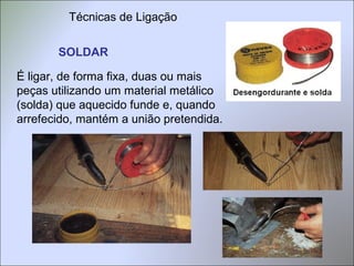 SOLDAR
É ligar, de forma fixa, duas ou mais
peças utilizando um material metálico
(solda) que aquecido funde e, quando
arrefecido, mantém a união pretendida.
Técnicas de Ligação
 