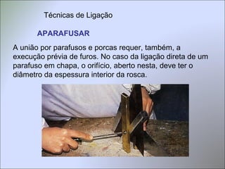 APARAFUSAR
A união por parafusos e porcas requer, também, a
execução prévia de furos. No caso da ligação direta de um
parafuso em chapa, o orifício, aberto nesta, deve ter o
diâmetro da espessura interior da rosca.
Técnicas de Ligação
 