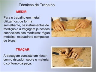 Técnicas de Trabalho
MEDIR
Para o trabalho em metal
utilizamos, de forma
semelhante, os instrumentos de
medição e a traçagem já nossos
conhecidos das madeiras: régua
metálica, esquadro e compasso
de bicos.
A traçagem consiste em riscar,
com o riscador, sobre o material
o contorno da peça.
TRAÇAR
 