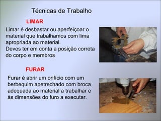 LIMAR
Limar é desbastar ou aperfeiçoar o
material que trabalhamos com lima
apropriada ao material.
Deves ter em conta a posição correta
do corpo e membros
Furar é abrir um orifício com um
berbequim apetrechado com broca
adequada ao material a trabalhar e
às dimensões do furo a executar.
FURAR
Técnicas de Trabalho
 