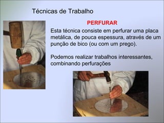 PERFURAR
Esta técnica consiste em perfurar uma placa
metálica, de pouca espessura, através de um
punção de bico (ou com um prego).
Podemos realizar trabalhos interessantes,
combinando perfurações
Técnicas de Trabalho
 