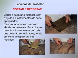 CORTAR E RECORTAR
Cortar é separar o material, com
a ajuda de instrumentos de corte
apropriados.
Para cortar arames usamos o
alicate corta-arame. Para chapas
há outros instrumentos de corte
que deverão ser utilizados, tendo
em conta a espessura das
mesmas
Técnicas de Trabalho
 