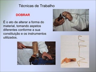 DOBRAR
É o ato de alterar a forma do
material, tomando aspetos
diferentes conforme a sua
constituição e os instrumentos
utilizados.
Técnicas de Trabalho
 