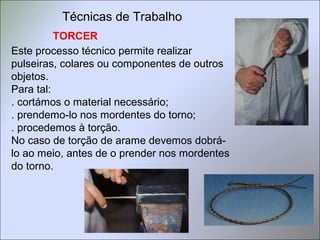 TORCER
Este processo técnico permite realizar
pulseiras, colares ou componentes de outros
objetos.
Para tal:
. cortámos o material necessário;
. prendemo-lo nos mordentes do torno;
. procedemos à torção.
No caso de torção de arame devemos dobrá-
lo ao meio, antes de o prender nos mordentes
do torno.
Técnicas de Trabalho
 
