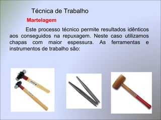 Martelagem
Este processo técnico permite resultados idênticos
aos conseguidos na repuxagem. Neste caso utilizamos
chapas com maior espessura. As ferramentas e
instrumentos de trabalho são:
Técnica de Trabalho
 