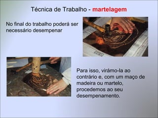No final do trabalho poderá ser
necessário desempenar
Para isso, virámo-la ao
contrário e, com um maço de
madeira ou martelo,
procedemos ao seu
desempenamento.
Técnica de Trabalho - martelagem
 