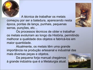A técnica de trabalhar os metais
começou por ser a batedura, aparecendo nesta
época, pontas de lança, punhais, pequenas
serras, punções, etc. ,
Os processos técnicos de obter e trabalhar
os metais evoluíram ao longo da História, permitindo
melhorar a qualidade dos objetos e fabricá-los em
maior quantidade.
Atualmente, os metais têm uma grande
importância na produção artesanal e industrial das
mais diversas peças e objetos.
Da pequena forja manual chegámos
à grande indústria que é a Metalurgia atual.
 