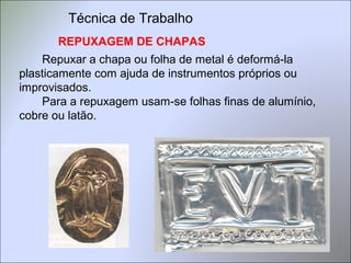 REPUXAGEM DE CHAPAS
Repuxar a chapa ou folha de metal é deformá-la
plasticamente com ajuda de instrumentos próprios ou
improvisados.
Para a repuxagem usam-se folhas finas de alumínio,
cobre ou latão.
Técnica de Trabalho
 