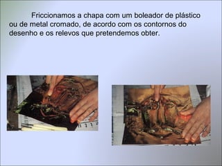 Friccionamos a chapa com um boleador de plástico
ou de metal cromado, de acordo com os contornos do
desenho e os relevos que pretendemos obter.
 