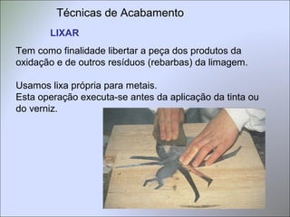 Técnicas de Acabamento
LIXAR
Tem como finalidade libertar a peça dos produtos da
oxidação e de outros resíduos (rebarbas) da limagem.
Usamos lixa própria para metais.
Esta operação executa-se antes da aplicação da tinta ou
do verniz.
 