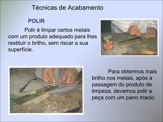 Técnicas de Acabamento
POLIR
Polir é limpar certos metais
com um produto adequado para lhes
restituir o brilho, sem riscar a sua
superfície.
Para obtermos mais
brilho nos metais, após a
passagem do produto de
limpeza, devemos polir a
peça com um pano macio.
 