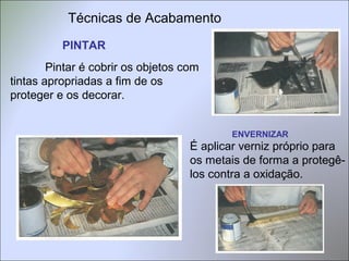 Técnicas de Acabamento
PINTAR
Pintar é cobrir os objetos com
tintas apropriadas a fim de os
proteger e os decorar.
ENVERNIZAR
É aplicar verniz próprio para
os metais de forma a protegê-
los contra a oxidação.
 
