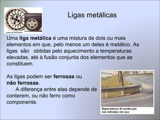 Ligas metálicas
Uma liga metálica é uma mistura de dois ou mais
elementos em que, pelo menos um deles é metálico. As
ligas são obtidas pelo aquecimento a temperaturas
elevadas, até à fusão conjunta dos elementos que as
constituem.
As ligas podem ser ferrosas ou
não ferrosas.
A diferença entre elas depende de
conterem, ou não ferro como
componente.
 