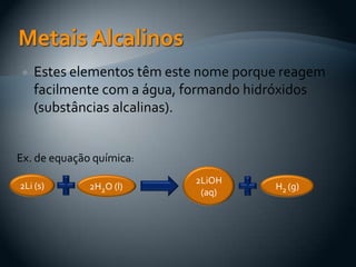  Estes elementos têm este nome porque reagem
facilmente com a água, formando hidróxidos
(substâncias alcalinas).
2Li (s) 2H2O (l)
2LiOH
(aq)
H2 (g)
Ex. de equação química:
 
