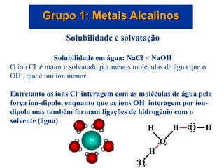 Grupo 1: Metais Alcalinos
Solubilidade e solvatação
Solubilidade em água: NaCl < NaOH
O íon Cl- é maior e solvatado por menos moléculas de água que o
OH-, que é um íon menor.
Entretanto os íons Cl- interagem com as moléculas de água pela
força íon-dipolo, enquanto que os íons OH- interagem por íon-
dipolo mas também formam ligações de hidrogênio com o
solvente (água)
 