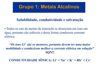 Grupo 1: Metais Alcalinos
Solubilidade, condutividade e solvatação
• Todos os sais de metais de transição se dissociam em íons em
água, portanto são solúveis e desta forma conduzem corrente
elétrica;
“Os íons Li+ são os menores, portanto devem ter uma maior
mobilidade e conduzirem melhor a corrente elétrica em solução”
SQN!!
CONDUTIVIDADE IÔNICA: Li+ < Na+ < K+ < Rb+ < Cs+
 
