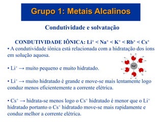 Grupo 1: Metais Alcalinos
Condutividade e solvatação
CONDUTIVIDADE IÔNICA: Li+ < Na+ < K+ < Rb+ < Cs+
• A condutividade iônica está relacionada com a hidratação dos íons
em solução aquosa.
• Li+ → muito pequeno e muito hidratado.
• Li+ → muito hidratado é grande e move-se mais lentamente logo
conduz menos eficientemente a corrente elétrica.
• Cs+ → hidrata-se menos logo o Cs+ hidratado é menor que o Li+
hidratado portanto o Cs+ hidratado move-se mais rapidamente e
conduz melhor a corrente elétrica.
 