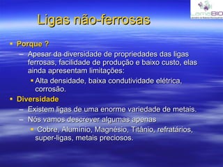 Ligas não-ferrosas Porque ? Apesar da diversidade de propriedades das ligas ferrosas, facilidade de produção e baixo custo, elas ainda apresentam limitações: Alta densidade, baixa condutividade elétrica, corrosão. Diversidade Existem ligas de uma enorme variedade de metais. Nós vamos descrever algumas apenas Cobre, Alumínio, Magnésio, Titânio, refratários, super-ligas, metais preciosos. 