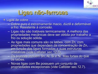 Ligas não-ferrosas Ligas de cobre Cobre puro é extremamente macio, dúctil e deformável a frio. Resistente à corrosão. Ligas não são tratáveis termicamente. A melhora das propriedades mecânicas deve ser obtida por trabalho a frio ou solução sólida. As ligas mais comuns são os latões, com Zn, com propriedades que dependem da concentração de Zn, em função das fases formadas e suas estruturas cristalinas (vide Callister sec.12.7) Os bronzes incluem Sn, Al, Si e Ni. Mas fortes do que os latões. Novas ligas com Be possuem um conjunto de propriedades excepcionais (vide Callister sec.12.7). 