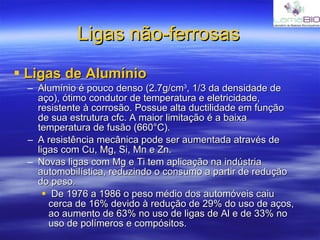 Ligas não-ferrosas Ligas de Alumínio Alumínio é pouco denso (2.7g/cm 3 , 1/3 da densidade de aço), ótimo condutor de temperatura e eletricidade, resistente à corrosão. Possue alta ductilidade em função de sua estrutura cfc. A maior limitação é a baixa temperatura de fusão (660°C). A resistência mecânica pode ser aumentada através de ligas com Cu, Mg, Si, Mn e Zn. Novas ligas com Mg e Ti tem aplicação na indústria automobilística, reduzindo o consumo a partir de redução do peso. De 1976 a 1986 o peso médio dos automóveis caiu cerca de 16% devido à redução de 29% do uso de aços, ao aumento de 63% no uso de ligas de Al e de 33% no uso de polímeros e compósitos. 