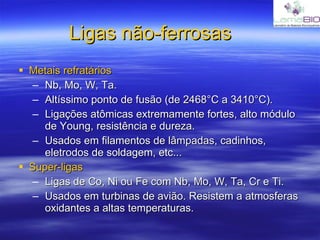 Ligas não-ferrosas Metais refratários Nb, Mo, W, Ta.  Altíssimo ponto de fusão (de 2468°C a 3410°C). Ligações atômicas extremamente fortes, alto módulo de Young, resistência e dureza. Usados em filamentos de lâmpadas, cadinhos, eletrodos de soldagem, etc... Super-ligas Ligas de Co, Ni ou Fe com Nb, Mo, W, Ta, Cr e Ti. Usados em turbinas de avião. Resistem a atmosferas oxidantes a altas temperaturas. 