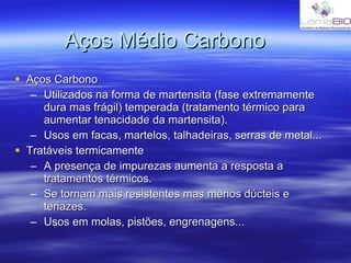 Aços Médio Carbono Aços Carbono Utilizados na forma de martensita (fase extremamente dura mas frágil) temperada (tratamento térmico para aumentar tenacidade da martensita). Usos em facas, martelos, talhadeiras, serras de metal... Tratáveis termicamente A presença de impurezas aumenta a resposta a tratamentos térmicos. Se tornam mais resistentes mas menos dúcteis e tenazes. Usos em molas, pistões, engrenagens... 