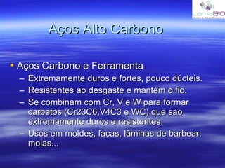 Aços Alto Carbono Aços Carbono e Ferramenta Extremamente duros e fortes, pouco dúcteis. Resistentes ao desgaste e mantém o fio. Se combinam com Cr, V e W para formar carbetos (Cr23C6,V4C3 e WC) que são extremamente duros e resistentes. Usos em moldes, facas, lâminas de barbear, molas... 