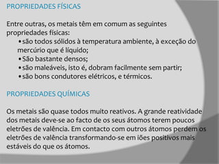 PROPRIEDADES FÍSICAS
Entre outras, os metais têm em comum as seguintes
propriedades físicas:
•são todos sólidos à temperatura ambiente, à exceção do
mercúrio que é líquido;
•São bastante densos;
•são maleáveis, isto é, dobram facilmente sem partir;
•são bons condutores elétricos, e térmicos.
PROPRIEDADES QUÍMICAS
Os metais são quase todos muito reativos. A grande reatividade
dos metais deve-se ao facto de os seus átomos terem poucos
eletrões de valência. Em contacto com outros átomos perdem os
eletrões de valência transformando-se em iões positivos mais
estáveis do que os átomos.

 