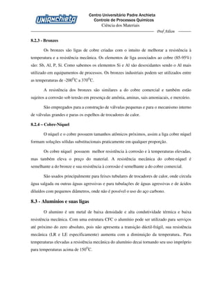 Centro Universitário Padre Anchieta
Controle de Processos Químicos
Ciência dos Materiais
Prof Ailton
8.2.3 - Bronzes
Os bronzes são ligas de cobre criadas com o intuito de melhorar a resistência à
temperatura e a resistência mecânica. Os elementos de liga associados ao cobre (85-95%)
são: Sb, Al, P, Si. Como sabemos os elementos Si e Al são desoxidantes sendo o Al mais
utilizado em equipamentos de processos. Os bronzes industriais podem ser utilizados entre
as temperaturas de -200O
C a 370O
C.
A resistência dos bronzes são similares a do cobre comercial e também estão
sujeitos a corrosão sob tensão em presença de amônia, aminas, sais amoniacais, e mercúrio.
São empregados para a construção de válvulas pequenas e para o mecanismo interno
de válvulas grandes e paras os espelhos de trocadores de calor.
8.2.4 – Cobre-Níquel
O níquel e o cobre possuem tamanhos atômicos próximos, assim a liga cobre níquel
formam soluções sólidas substitucionais praticamente em qualquer proporção.
Os cobre níquel possuem melhor resistência à corrosão e à temperaturas elevadas,
mas também eleva o preço do material. A resistência mecânica do cobre-níquel é
semelhante a do bronze e sua resistência à corrosão é semelhante a do cobre comercial.
São usados principalmente para feixes tubulares de trocadores de calor, onde circula
água salgada ou outras águas agressivas e para tubulações de águas agressivas e de ácidos
diluídos com pequenos diâmetros, onde não é possível o uso do aço carbono.
8.3 - Alumínios e suas ligas
O alumino é um metal de baixa densidade e alta condutividade térmica e baixa
resistência mecânica. Com uma estrutura CFC o alumínio pode ser utilizado para serviços
até próximo do zero absoluto, pois não apresenta a transição dúctil-frágil, sua resistência
mecânica (LR e LE especificamente) aumenta com a diminuição da temperatura.. Para
temperaturas elevadas a resistência mecânica do alumínio decai tornando seu uso impróprio
para temperaturas acima de 150O
C.
 