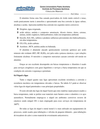 Centro Universitário Padre Anchieta
Controle de Processos Químicos
Ciência dos Materiais
Prof Ailton
O alumínio forma uma fina camada passivadora de óxido muito estável e tenaz,
sendo praticamente inerte à atmosfera e apresentando uma boa corrosão às águas salinas,
alcalinas e acidas. Apresenta também boa corrosão nos seguintes meios corrosivos:
Oxigênio, água oxigenada,
acido nítrico, amônia e compostos amoniacais, álcoois ésteres, éteres, cetonas,
aminas, ácidos orgânicos, hidrocarbonetos; todos em temperatura ambiente
Enxofre, H2S, SO2, sulfetos e produtos sulfurosos provenientes dos hidrocarbonetos,
em altas temperaturas.
CO, CO2, ácido carbono
Acetileno , HCN, amônia anidra ou hidratada.
O alumínio é altamente atacado quimicamente (corrosão química) por acido
minerais não oxidante (HCl, HF, H2SO4, etc) pela soda e potassa cáusticas, e por soluções
fortemente alcalinas. O mercúrio e compostos mercuriais causam corrosão sob tensão no
alumínio
Graças ao seu excelente desempenho em baixas temperaturas o Alumínio é usado
para serviços criogênicos com gases liquefeitos e serviços a baixa temperatura em que as
condições de corrosão e segurança o permitam.
8.4 Níquel e ligas
Tanto o níquel quanto suas ligas apresentam excelente resistência a corrosão e
resistência mecânica em temperaturas elevadas e baixas. Na tabela 8.3 pode-se observar
várias ligas de níquel patenteadas e suas principais propriedades.
O custo elevado das ligas de níquel fazem que estes matérias sejam poucos usados a
baixa temperatura, onde se prefere usar materiais mais baratos como o alumínio e os aços
austeníticos. Normalmente emprega-se o níquel em ambientes corrosivos severos de
cáusticos sendo oníquel 201 o mais empregado para esses serviços em temperaturas de
300O
C.
De todas as ligas de níquel o metal monel é o mais utilizado em equipamentos de
processos, sendo usados para tubulações e válvulas de pequeno diâmetro , para tubulações
de trocadores de calor e como material de revestimento anticorrosivo.
 