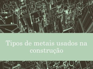 Tipos de metais usados na
construção
 