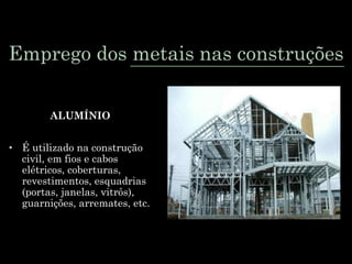 Emprego dos metais nas construções
ALUMÍNIO
• É utilizado na construção
civil, em fios e cabos
elétricos, coberturas,
revestimentos, esquadrias
(portas, janelas, vitrôs),
guarnições, arremates, etc.
 