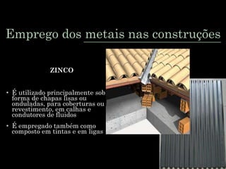 Emprego dos metais nas construções
ZINCO
• É utilizado principalmente sob
forma de chapas lisas ou
onduladas, para coberturas ou
revestimento, em calhas e
condutores de fluidos
• É empregado também como
composto em tintas e em ligas
 