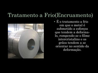 Tratamento a Frio(Encruamento)
• É o tratamento a frio
em que o metal é
submetido a esforços
que tendem a deforma-
lo, rompendo-se o filme
intercristalino e os
grãos tendem a se
orientar no sentido da
deformação.
 