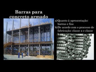 Barras para
concreto armado
a)Quanto à apresentação:
barras e fios
b)De acordo com o processo de
fabricação: classe a e classe
b
 