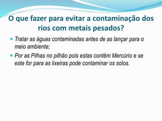O que fazer para evitar a contaminação dos
rios com metais pesados?
 Tratar as águas contaminadas antes de as lançar para o
meio ambiente;
 Por as Pilhas no pilhão pois estas contêm Mercúrio e se
este for para as lixeiras pode contaminar os solos.
 
