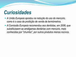 Curiosidades
 A União Europeia apostou na redução do uso do mercúrio,
como é o caso da proibição de venda de termómetros.
 A Comissão Europeia recomendou aos dentistas, em 2006, que
substituíssem as amálgamas dentárias com mercúrio, mais
conhecidas por "chumbo", por outros produtos menos nocivos.
 
