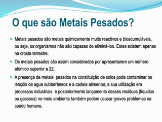 O que são Metais Pesados?
 Metais pesados são metais quimicamente muito reactivos e bioacumuláveis,
ou seja, os organismos não são capazes de eliminá-los. Estes existem apenas
na crosta terrestre.
 Os metais pesados são assim considerados por apresentarem um número
atómico superior a 22.
 A presença de metais pesados na constituição de solos pode contaminar os
lençóis de agua subterrâneos e a cadeia alimentar, a sua utilização em
processos industriais e posteriormente lançamento desses resíduos (líquidos
ou gasosos) no meio ambiente também podem causar graves problemas na
saúde humana.
 