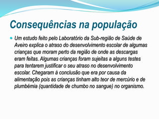 Consequências na população
 Um estudo feito pelo Laboratório da Sub-região de Saúde de
Aveiro explica o atraso do desenvolvimento escolar de algumas
crianças que moram perto da região de onde as descargas
eram feitas. Algumas crianças foram sujeitas a alguns testes
para tentarem justificar o seu atraso no desenvolvimento
escolar. Chegaram à conclusão que era por causa da
alimentação pois as crianças tinham alto teor de mercúrio e de
plumbémia (quantidade de chumbo no sangue) no organismo.
 