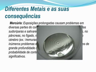 Diferentes Metais e as suas
consequências
Mercúrio: Exposições prolongadas causam problemas em
diversas partes do corpo como a pele, o cabelo, as glândulas
sudoríparas e salivares, no sistema digestivo, nos pulmões, no
pâncreas, no fígado, nos rins, no aparelho reprodutivo e no
cérebro (ex.: tremuras e descoordenação), provocando
inúmeros problemas de saúde ou até mesmo cancro. Peixes de
grande profundidade como o peixe espada tem mais
probabilidade de conter teores de mercúrio bastante
significativos.
 