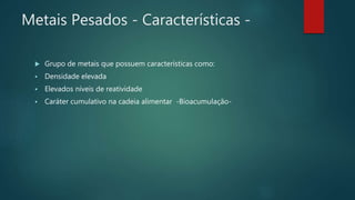 Metais Pesados - Características -
 Grupo de metais que possuem características como:
 Densidade elevada
 Elevados níveis de reatividade
 Caráter cumulativo na cadeia alimentar -Bioacumulação-
 