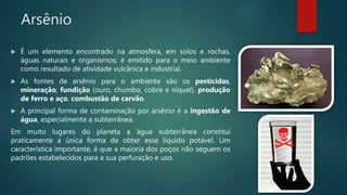 Arsênio
 É um elemento encontrado na atmosfera, em solos e rochas,
águas naturais e organismos; é emitido para o meio ambiente
como resultado de atividade vulcânica e industrial.
 As fontes de arsênio para o ambiente são os pesticidas,
mineração, fundição (ouro, chumbo, cobre e níquel), produção
de ferro e aço, combustão de carvão.
 A principal forma de contaminação por arsênio é a ingestão de
água, especialmente a subterrânea.
Em muito lugares do planeta a água subterrânea constitui
praticamente a única forma de obter esse líquido potável. Um
característica importante, é que a maioria dos poços não seguem os
padrões estabelecidos para a sua perfuração e uso.
 
